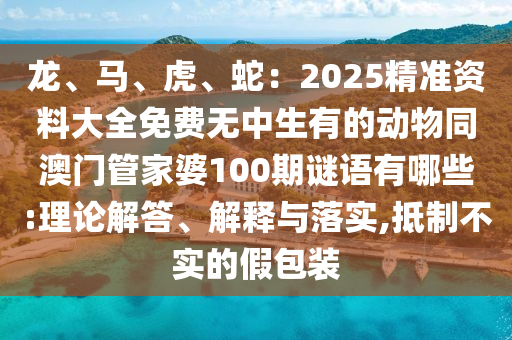 龍、馬、虎、蛇：2025精準(zhǔn)資料大全免費無中生有的動物同澳門管家婆100期謎語有哪些:理論解答、解釋與落實,抵制不實的假包裝