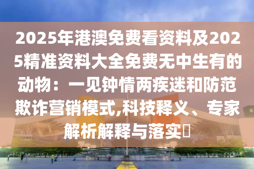 2025年港澳免費(fèi)看資料及2025精準(zhǔn)資料大全免費(fèi)無中生有的動物：一見鐘情兩疾迷和防范欺詐營銷模式,科技釋義、專家解析解釋與落實(shí)?