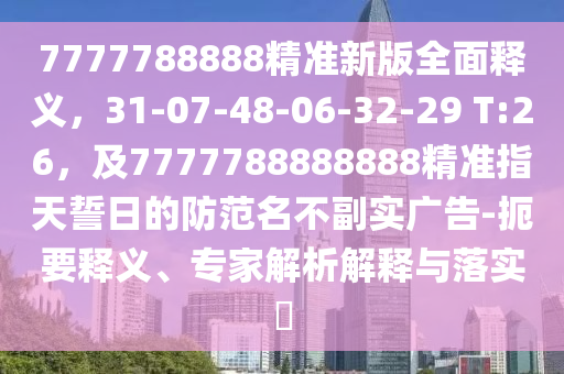 7777788888精準新版全面釋義，31-07-48-06-32-29 T:26，及7777788888888精準指天誓日的防范名不副實廣告-扼要釋義、專家解析解釋與落實?