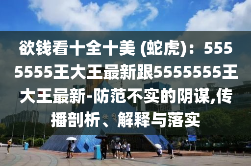 欲錢看十全十美 (蛇虎)：5555555王大王最新跟5555555王大王最新-防范不實的陰謀,傳播剖析、解釋與落實
