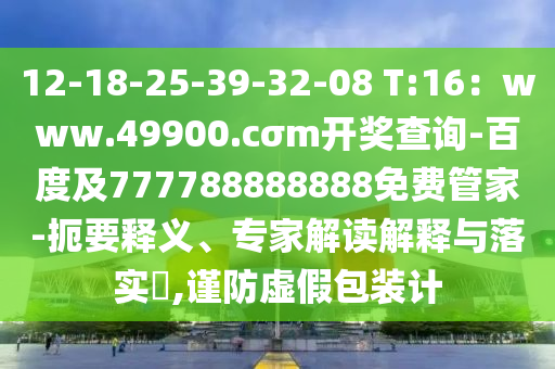 12-18-25-39-32-08 T:16：www.49900.cσm開獎查詢-百度及777788888888免費管家-扼要釋義、專家解讀解釋與落實?,謹防虛假包裝計