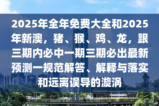 2025年全年免費(fèi)大全和2025年新澳，豬、猴、雞、龍，跟三期內(nèi)必中一期三期必出最新預(yù)測(cè)一規(guī)范解答、解釋與落實(shí)和遠(yuǎn)離誤導(dǎo)的漩渦