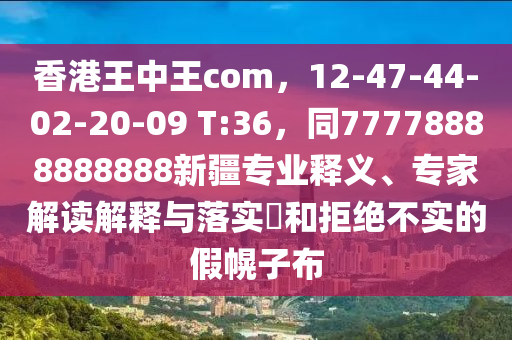 香港王中王com，12-47-44-02-20-09 T:36，同77778888888888新疆專業(yè)釋義、專家解讀解釋與落實(shí)?和拒絕不實(shí)的假幌子布