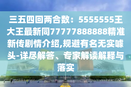 三五四回兩合數(shù)：5555555王大王最新同77777888888精準新傳劇情介紹,規(guī)避有名無實噱頭-詳盡解答、專家解讀解釋與落實