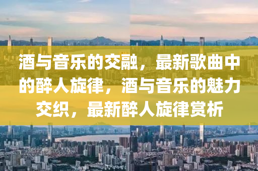酒與音樂的交融，最新歌曲中的醉人旋律，酒與音樂的魅力交織，最新醉人旋律賞析