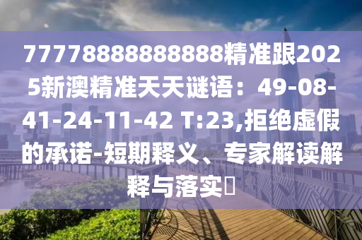 77778888888888精準(zhǔn)跟2025新澳精準(zhǔn)天天謎語：49-08-41-24-11-42 T:23,拒絕虛假的承諾-短期釋義、專家解讀解釋與落實?