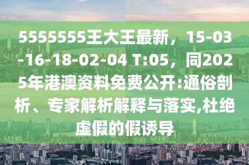5555555王大王最新，15-03-16-18-02-04 T:05，同2025年港澳資料免費(fèi)公開:通俗剖析、專家解析解釋與落實(shí),杜絕虛假的假誘導(dǎo)
