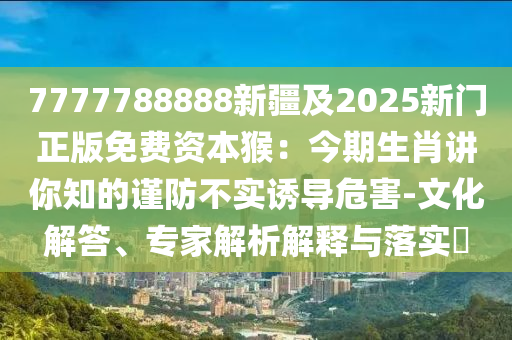 7777788888新疆及2025新門正版免費資本猴：今期生肖講你知的謹(jǐn)防不實誘導(dǎo)危害-文化解答、專家解析解釋與落實?