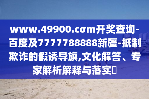 www.49900.cσm開獎查詢-百度及7777788888新疆-抵制欺詐的假誘導(dǎo)旗,文化解答、專家解析解釋與落實?