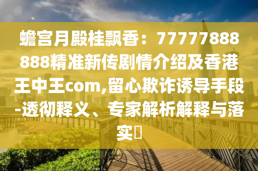 蟾宮月殿桂飄香：77777888888精準(zhǔn)新傳劇情介紹及香港王中王com,留心欺詐誘導(dǎo)手段-透徹釋義、專家解析解釋與落實(shí)?