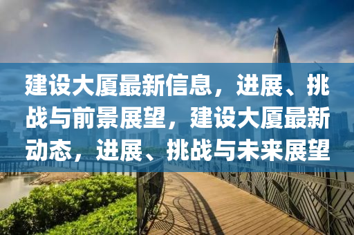 建設(shè)大廈最新信息，進(jìn)展、挑戰(zhàn)與前景展望，建設(shè)大廈最新動(dòng)態(tài)，進(jìn)展、挑戰(zhàn)與未來展望