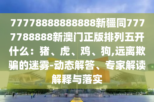 77778888888888新疆同7777788888新澳門正版排列五開什么：豬、虎、雞、狗,遠(yuǎn)離欺騙的迷霧-動態(tài)解答、專家解讀解釋與落實(shí)