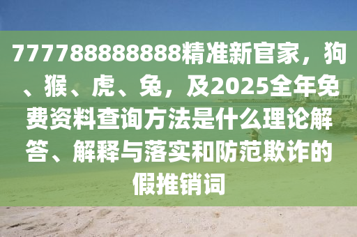 777788888888精準(zhǔn)新官家，狗、猴、虎、兔，及2025全年免費(fèi)資料查詢方法是什么理論解答、解釋與落實(shí)和防范欺詐的假推銷詞