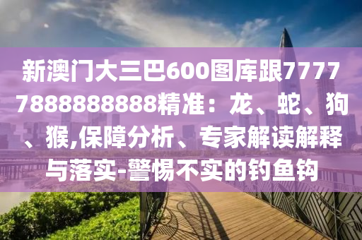 新澳門大三巴600圖庫跟77777888888888精準：龍、蛇、狗、猴,保障分析、專家解讀解釋與落實-警惕不實的釣魚鉤