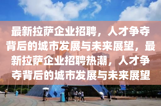 最新拉薩企業(yè)招聘，人才爭奪背后的城市發(fā)展與未來展望，最新拉薩企業(yè)招聘熱潮，人才爭奪背后的城市發(fā)展與未來展望