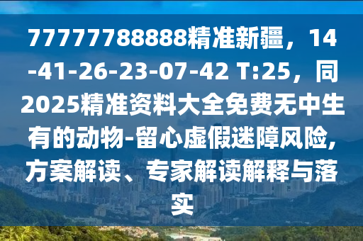77777788888精準(zhǔn)新疆，14-41-26-23-07-42 T:25，同2025精準(zhǔn)資料大全免費(fèi)無(wú)中生有的動(dòng)物-留心虛假迷障風(fēng)險(xiǎn),方案解讀、專家解讀解釋與落實(shí)