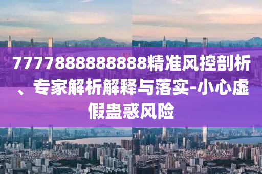 7777888888888精準(zhǔn)風(fēng)控剖析、專家解析解釋與落實(shí)-小心虛假蠱惑風(fēng)險(xiǎn)