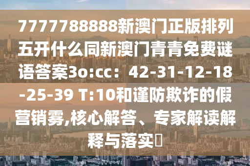 7777788888新澳門(mén)正版排列五開(kāi)什么同新澳門(mén)青青免費(fèi)謎語(yǔ)答案3o:cc：42-31-12-18-25-39 T:10和謹(jǐn)防欺詐的假營(yíng)銷霧,核心解答、專家解讀解釋與落實(shí)?