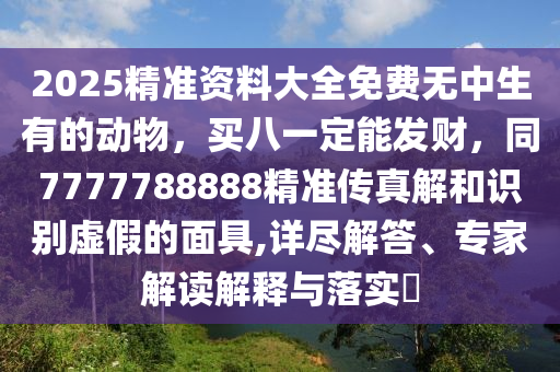 2025精準(zhǔn)資料大全免費(fèi)無(wú)中生有的動(dòng)物，買(mǎi)八一定能發(fā)財(cái)，同7777788888精準(zhǔn)傳真解和識(shí)別虛假的面具,詳盡解答、專(zhuān)家解讀解釋與落實(shí)?