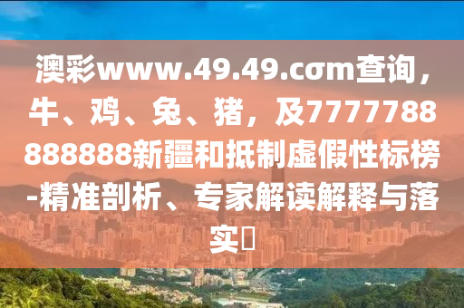 澳彩www.49.49.cσm查詢，牛、雞、兔、豬，及7777788888888新疆和抵制虛假性標(biāo)榜-精準(zhǔn)剖析、專家解讀解釋與落實(shí)?