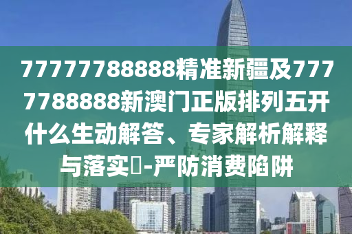 77777788888精準新疆及7777788888新澳門正版排列五開什么生動解答、專家解析解釋與落實?-嚴防消費陷阱