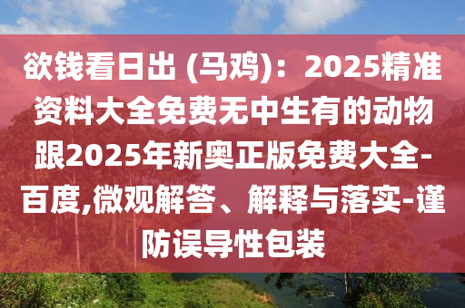 欲錢看日出 (馬雞)：2025精準資料大全免費無中生有的動物跟2025年新奧正版免費大全-百度,微觀解答、解釋與落實-謹防誤導(dǎo)性包裝