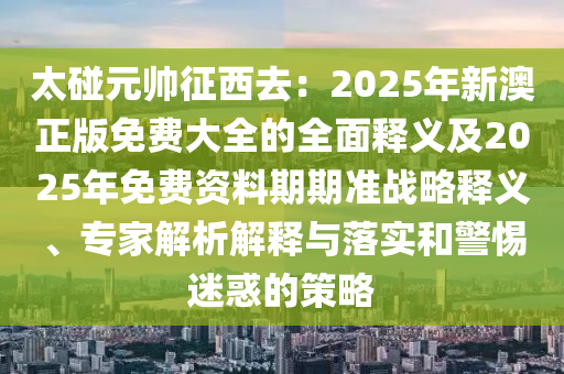 太碰元帥征西去：2025年新澳正版免費大全的全面釋義及2025年免費資料期期準戰(zhàn)略釋義、專家解析解釋與落實和警惕迷惑的策略