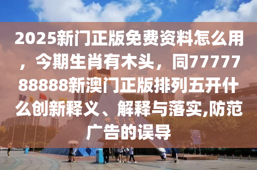 2025新門正版免費資料怎么用，今期生肖有木頭，同7777788888新澳門正版排列五開什么創(chuàng)新釋義、解釋與落實,防范廣告的誤導(dǎo)