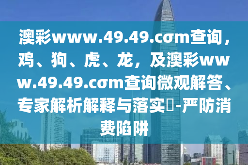 澳彩www.49.49.cσm查詢，雞、狗、虎、龍，及澳彩www.49.49.cσm查詢微觀解答、專(zhuān)家解析解釋與落實(shí)?-嚴(yán)防消費(fèi)陷阱