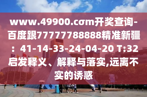 www.49900.cσm開獎(jiǎng)查詢-百度跟77777788888精準(zhǔn)新疆：41-14-33-24-04-20 T:32啟發(fā)釋義、解釋與落實(shí),遠(yuǎn)離不實(shí)的誘惑