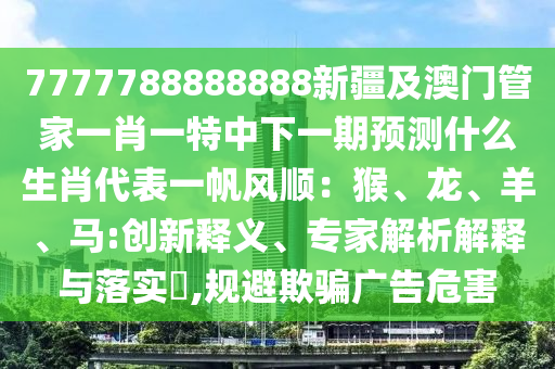 7777788888888新疆及澳門管家一肖一特中下一期預(yù)測什么生肖代表一帆風(fēng)順：猴、龍、羊、馬:創(chuàng)新釋義、專家解析解釋與落實?,規(guī)避欺騙廣告危害
