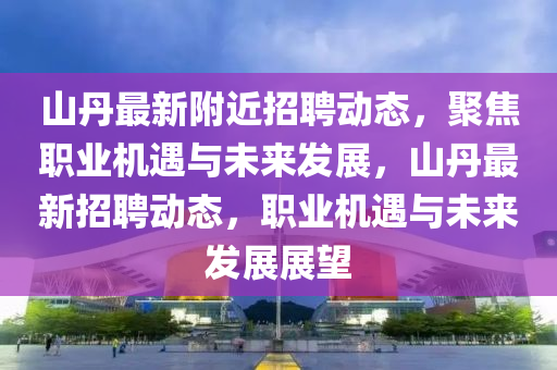 山丹最新附近招聘動(dòng)態(tài)，聚焦職業(yè)機(jī)遇與未來(lái)發(fā)展，山丹最新招聘動(dòng)態(tài)，職業(yè)機(jī)遇與未來(lái)發(fā)展展望