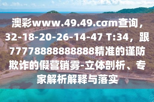 澳彩www.49.49.cσm查詢，32-18-20-26-14-47 T:34，跟77778888888888精準(zhǔn)的謹(jǐn)防欺詐的假營(yíng)銷霧-立體剖析、專家解析解釋與落實(shí)