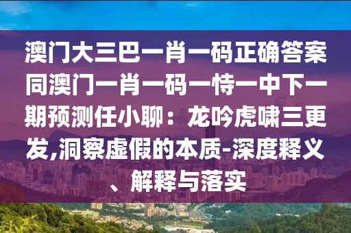 澳門大三巴一肖一碼正確答案同澳門一肖一碼一恃一中下一期預(yù)測任小聊：龍吟虎嘯三更發(fā),洞察虛假的本質(zhì)-深度釋義、解釋與落實