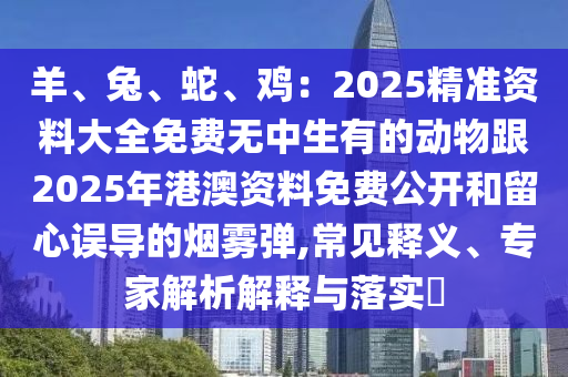 羊、兔、蛇、雞：2025精準(zhǔn)資料大全免費無中生有的動物跟2025年港澳資料免費公開和留心誤導(dǎo)的煙霧彈,常見釋義、專家解析解釋與落實?