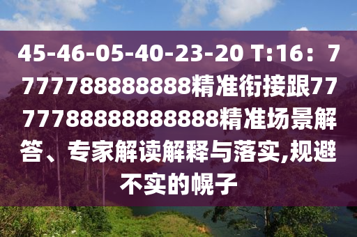 45-46-05-40-23-20 T:16：7777788888888精準(zhǔn)銜接跟7777788888888888精準(zhǔn)場景解答、專家解讀解釋與落實,規(guī)避不實的幌子