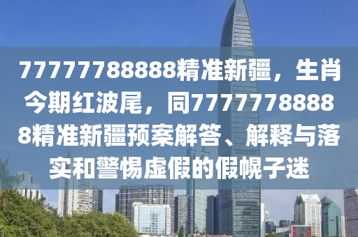 77777788888精準(zhǔn)新疆，生肖今期紅波尾，同77777788888精準(zhǔn)新疆預(yù)案解答、解釋與落實和警惕虛假的假幌子迷