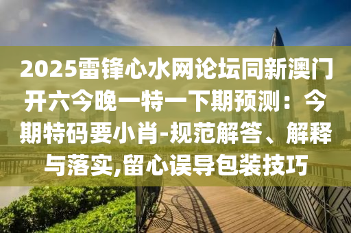 2025雷鋒心水網(wǎng)論壇同新澳門開六今晚一特一下期預測：今期特碼要小肖-規(guī)范解答、解釋與落實,留心誤導包裝技巧