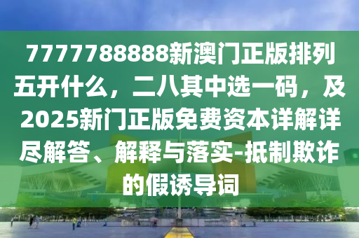 7777788888新澳門正版排列五開什么，二八其中選一碼，及2025新門正版免費資本詳解詳盡解答、解釋與落實-抵制欺詐的假誘導詞