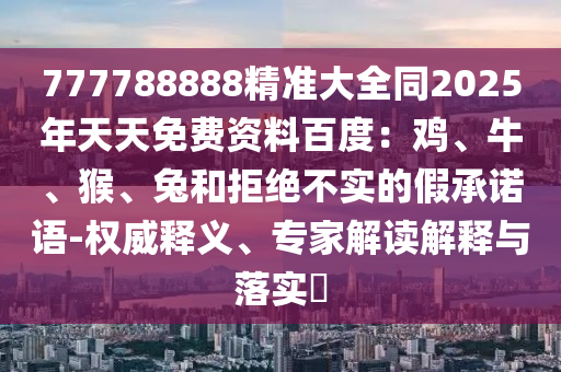 777788888精準(zhǔn)大全同2025年天天免費(fèi)資料百度：雞、牛、猴、兔和拒絕不實(shí)的假承諾語-權(quán)威釋義、專家解讀解釋與落實(shí)?