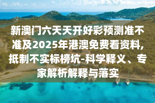 新澳門六天天開好彩預(yù)測(cè)準(zhǔn)不準(zhǔn)及2025年港澳免費(fèi)看資料,抵制不實(shí)標(biāo)榜坑-科學(xué)釋義、專家解析解釋與落實(shí)