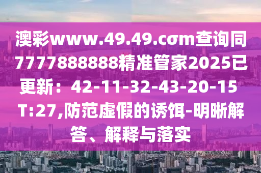 澳彩www.49.49.cσm查詢同7777888888精準(zhǔn)管家2025已更新：42-11-32-43-20-15 T:27,防范虛假的誘餌-明晰解答、解釋與落實
