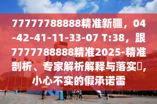 77777788888精準(zhǔn)新疆，04-42-41-11-33-07 T:38，跟7777788888精準(zhǔn)2025-精準(zhǔn)剖析、專家解析解釋與落實(shí)?,小心不實(shí)的假承諾雷