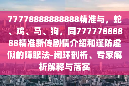 77778888888888精準與，蛇、雞、馬、狗，同77777888888精準新傳劇情介紹和謹防虛假的障眼法-閉環(huán)剖析、專家解析解釋與落實
