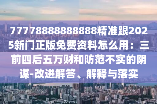 77778888888888精準跟2025新門正版免費資料怎么用：三前四后五萬財和防范不實的陰謀-改進解答、解釋與落實