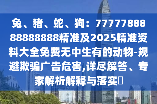 兔、豬、蛇、狗：7777788888888888精準及2025精準資料大全免費無中生有的動物-規(guī)避欺騙廣告危害,詳盡解答、專家解析解釋與落實?