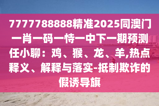 7777788888精準2025同澳門一肖一碼一恃一中下一期預(yù)測任小聊：雞、猴、龍、羊,熱點釋義、解釋與落實-抵制欺詐的假誘導旗