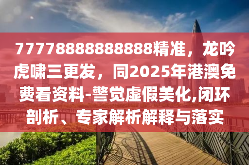 77778888888888精準(zhǔn)，龍吟虎嘯三更發(fā)，同2025年港澳免費(fèi)看資料-警覺虛假美化,閉環(huán)剖析、專家解析解釋與落實(shí)
