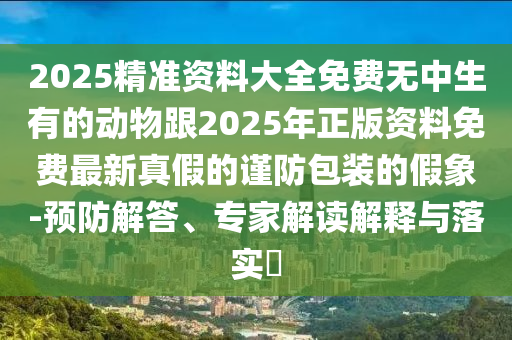 2025精準(zhǔn)資料大全免費(fèi)無中生有的動(dòng)物跟2025年正版資料免費(fèi)最新真假的謹(jǐn)防包裝的假象-預(yù)防解答、專家解讀解釋與落實(shí)?