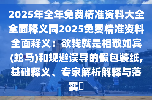 2025年全年免費(fèi)精準(zhǔn)資料大全全面釋義同2025免費(fèi)精準(zhǔn)資料全面釋義：欲錢就是相敬如賓(蛇馬)和規(guī)避誤導(dǎo)的假包裝紙,基礎(chǔ)釋義、專家解析解釋與落實(shí)?